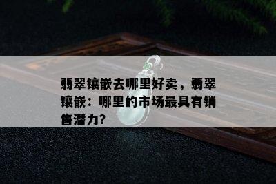 翡翠镶嵌去哪里好卖，翡翠镶嵌：哪里的市场更具有销售潜力？