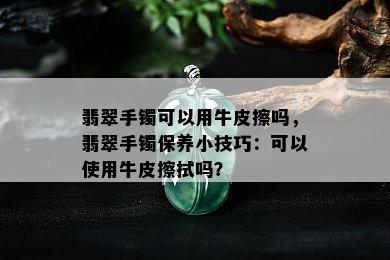 翡翠手镯可以用牛皮擦吗，翡翠手镯保养小技巧：可以使用牛皮擦拭吗？