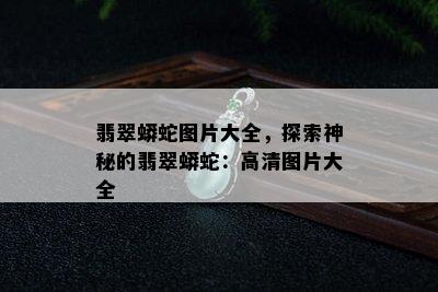 翡翠蟒蛇图片大全，探索神秘的翡翠蟒蛇：高清图片大全