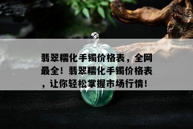 翡翠糯化手镯价格表，全网最全！翡翠糯化手镯价格表，让你轻松掌握市场行情！