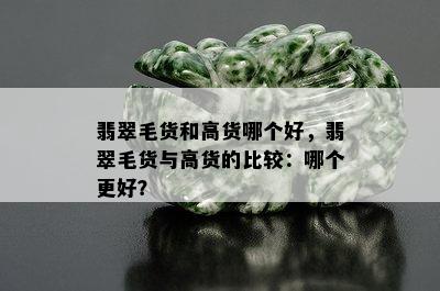 翡翠毛货和高货哪个好，翡翠毛货与高货的比较：哪个更好？