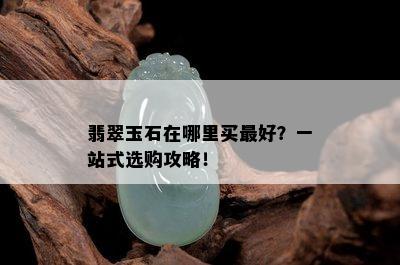 翡翠玉石在哪里买更好？一站式选购攻略！