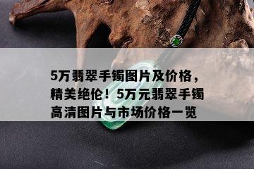 5万翡翠手镯图片及价格，精美绝伦！5万元翡翠手镯高清图片与市场价格一览