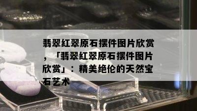 翡翠红翠原石摆件图片欣赏，「翡翠红翠原石摆件图片欣赏」：精美绝伦的天然宝石艺术