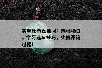 翡翠原石直播间：揭秘场口，学习选石技巧，实拍开箱过程！