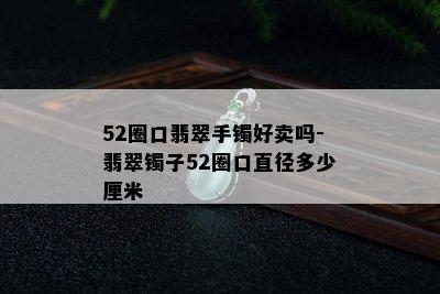 52圈口翡翠手镯好卖吗-翡翠镯子52圈口直径多少厘米