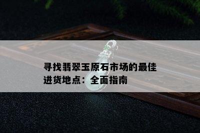 寻找翡翠玉原石市场的更佳进货地点：全面指南