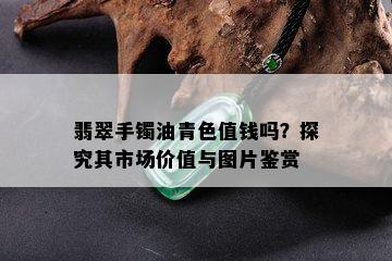 翡翠手镯油青色值钱吗？探究其市场价值与图片鉴赏