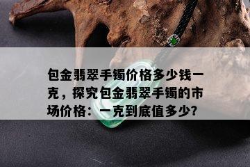 包金翡翠手镯价格多少钱一克，探究包金翡翠手镯的市场价格：一克到底值多少？