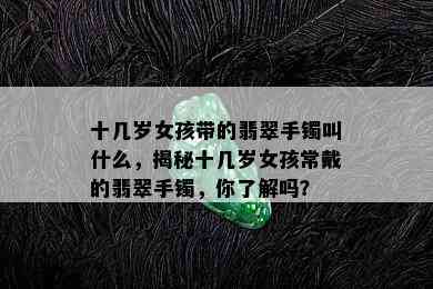 十几岁女孩带的翡翠手镯叫什么，揭秘十几岁女孩常戴的翡翠手镯，你了解吗？