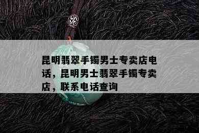 昆明翡翠手镯男士专卖店电话，昆明男士翡翠手镯专卖店，联系电话查询