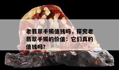 老翡翠手镯值钱吗，探究老翡翠手镯的价值：它们真的值钱吗？