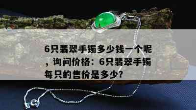 6只翡翠手镯多少钱一个呢，询问价格：6只翡翠手镯每只的售价是多少？