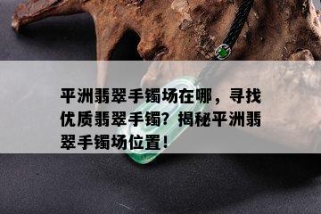 平洲翡翠手镯场在哪，寻找优质翡翠手镯？揭秘平洲翡翠手镯场位置！