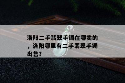 洛阳二手翡翠手镯在哪卖的，洛阳哪里有二手翡翠手镯出售？