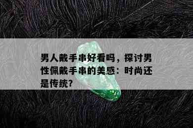 男人戴手串好看吗，探讨男性佩戴手串的美感：时尚还是传统？