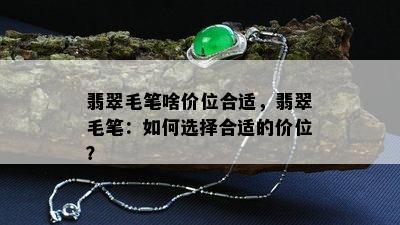 翡翠毛笔啥价位合适，翡翠毛笔：如何选择合适的价位？