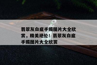 翡翠灰白底手镯图片大全欣赏，精美绝伦！翡翠灰白底手镯图片大全欣赏