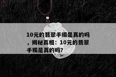 10元的翡翠手镯是真的吗，揭秘真相：10元的翡翠手镯是真的吗？