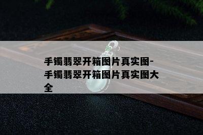 手镯翡翠开箱图片真实图-手镯翡翠开箱图片真实图大全