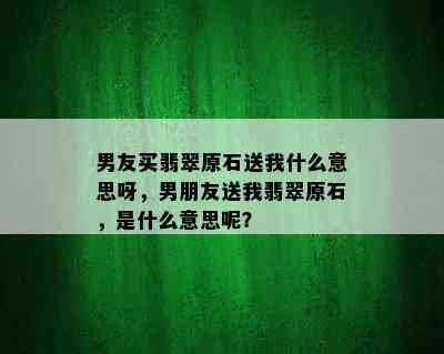 男友买翡翠原石送我什么意思呀，男朋友送我翡翠原石，是什么意思呢？