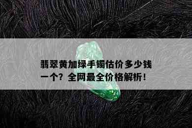 翡翠黄加绿手镯估价多少钱一个？全网最全价格解析！