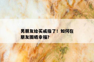 男朋友给买戒指了！如何在朋友圈晒幸福？