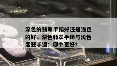 深色的翡翠手镯好还是浅色的好，深色翡翠手镯与浅色翡翠手镯：哪个更好？