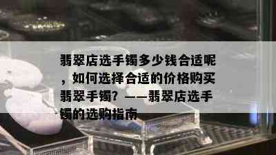 翡翠店选手镯多少钱合适呢，如何选择合适的价格购买翡翠手镯？——翡翠店选手镯的选购指南