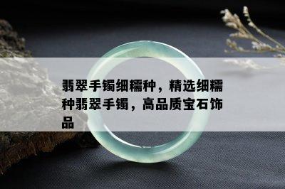 翡翠手镯细糯种，精选细糯种翡翠手镯，高品质宝石饰品