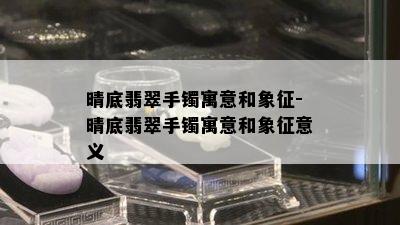 晴底翡翠手镯寓意和象征-晴底翡翠手镯寓意和象征意义