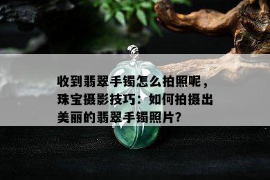 收到翡翠手镯怎么拍照呢，珠宝摄影技巧：如何拍摄出美丽的翡翠手镯照片？