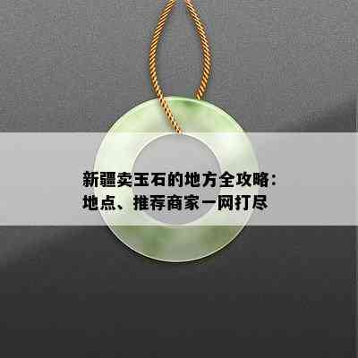 新疆卖玉石的地方全攻略：地点、推荐商家一网打尽