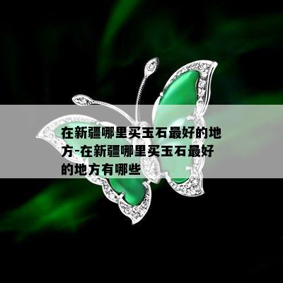 在新疆哪里买玉石更好的地方-在新疆哪里买玉石更好的地方有哪些