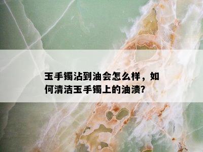 玉手镯沾到油会怎么样，如何清洁玉手镯上的油渍？