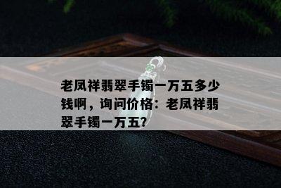 老凤祥翡翠手镯一万五多少钱啊，询问价格：老凤祥翡翠手镯一万五？