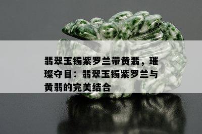 翡翠玉镯紫罗兰带黄翡，璀璨夺目：翡翠玉镯紫罗兰与黄翡的完美结合