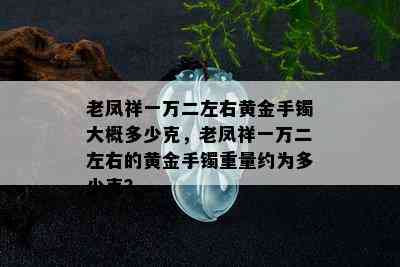 老凤祥一万二左右黄金手镯大概多少克，老凤祥一万二左右的黄金手镯重量约为多少克？