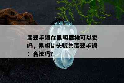 翡翠手镯在昆明摆摊可以卖吗，昆明街头贩售翡翠手镯：合法吗？