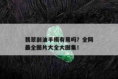 翡翠刮油手镯有用吗？全网最全图片大全大图集！