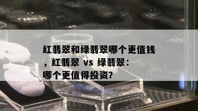 红翡翠和绿翡翠哪个更值钱，红翡翠 vs 绿翡翠：哪个更值得投资？