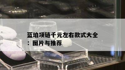 蓝珀项链千元左右款式大全：图片与推荐