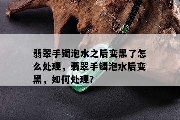 翡翠手镯泡水之后变黑了怎么处理，翡翠手镯泡水后变黑，如何处理？