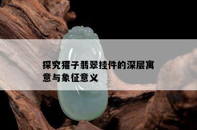 探究獾子翡翠挂件的深层寓意与象征意义