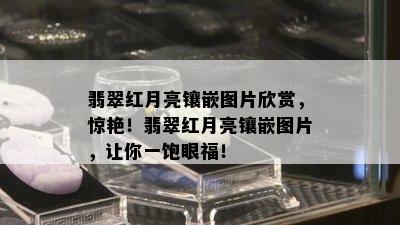 翡翠红月亮镶嵌图片欣赏，惊艳！翡翠红月亮镶嵌图片，让你一饱眼福！