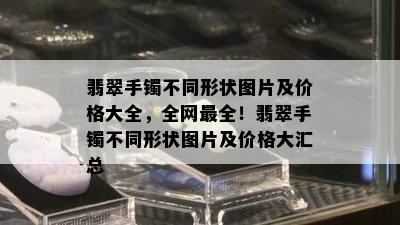 翡翠手镯不同形状图片及价格大全，全网最全！翡翠手镯不同形状图片及价格大汇总