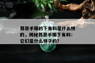 翡翠手镯的下角料是什么样的，揭秘翡翠手镯下角料：它们是什么样子的？