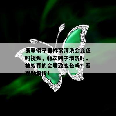 翡翠镯子里棉絮清洗会变色吗视频，翡翠镯子清洗时，棉絮真的会导致变色吗？看视频解析！