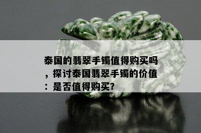 泰国的翡翠手镯值得购买吗，探讨泰国翡翠手镯的价值：是否值得购买？