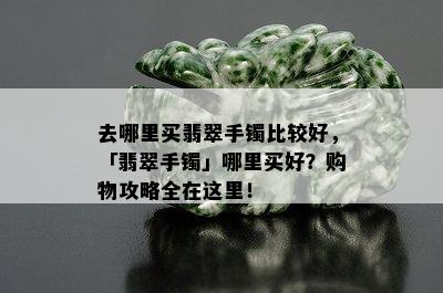 去哪里买翡翠手镯比较好，「翡翠手镯」哪里买好？购物攻略全在这里！